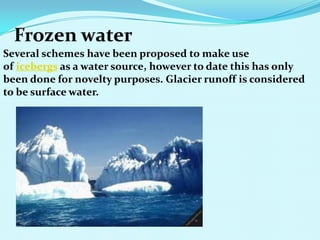 Frozen water
Several schemes have been proposed to make use
of icebergs as a water source, however to date this has only
been done for novelty purposes. Glacier runoff is considered
to be surface water.
 