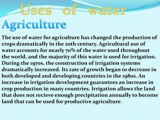 The use of water for agriculture has changed the production of
crops dramatically in the 20th century. Agricultural use of
water accounts for nearly 70% of the water used throughout
the world, and the majority of this water is used for irrigation.
During the 1970s, the construction of irrigation systems
dramatically increased. Its rate of growth began to decrease in
both developed and developing countries in the 1980s. An
increase in irrigation development guarantees an increase in
crop production in many countries. Irrigation allows the land
that does not recieve enough precipitation annually to become
land that can be used for productive agriculture.
 