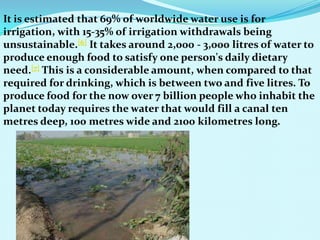It is estimated that 69% of worldwide water use is for
irrigation, with 15-35% of irrigation withdrawals being
unsustainable.[6] It takes around 2,000 - 3,000 litres of water to
produce enough food to satisfy one person's daily dietary
need.[7] This is a considerable amount, when compared to that
required for drinking, which is between two and five litres. To
produce food for the now over 7 billion people who inhabit the
planet today requires the water that would fill a canal ten
metres deep, 100 metres wide and 2100 kilometres long.
 