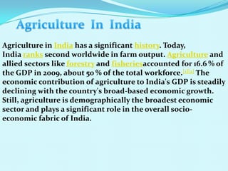Agriculture in India has a significant history. Today,
India ranks second worldwide in farm output. Agriculture and
allied sectors like forestry and fisheriesaccounted for 16.6 % of
the GDP in 2009, about 50 % of the total workforce.[1][2] The
economic contribution of agriculture to India's GDP is steadily
declining with the country's broad-based economic growth.
Still, agriculture is demographically the broadest economic
sector and plays a significant role in the overall socio-
economic fabric of India.
 