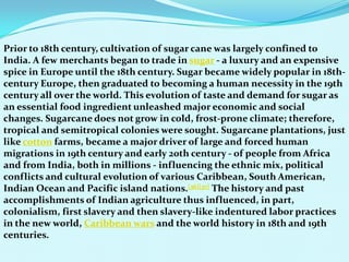 Prior to 18th century, cultivation of sugar cane was largely confined to
India. A few merchants began to trade in sugar - a luxury and an expensive
spice in Europe until the 18th century. Sugar became widely popular in 18th-
century Europe, then graduated to becoming a human necessity in the 19th
century all over the world. This evolution of taste and demand for sugar as
an essential food ingredient unleashed major economic and social
changes. Sugarcane does not grow in cold, frost-prone climate; therefore,
tropical and semitropical colonies were sought. Sugarcane plantations, just
like cotton farms, became a major driver of large and forced human
migrations in 19th century and early 20th century - of people from Africa
and from India, both in millions - influencing the ethnic mix, political
conflicts and cultural evolution of various Caribbean, South American,
Indian Ocean and Pacific island nations.[36][37] The history and past
accomplishments of Indian agriculture thus influenced, in part,
colonialism, first slavery and then slavery-like indentured labor practices
in the new world, Caribbean wars and the world history in 18th and 19th
centuries.
 