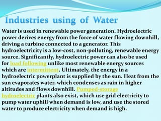 Water is used in renewable power generation. Hydroelectric
power derives energy from the force of water flowing downhill,
driving a turbine connected to a generator. This
hydroelectricity is a low-cost, non-polluting, renewable energy
source. Significantly, hydroelectric power can also be used
for load following unlike most renewable energy sources
which are intermittent. Ultimately, the energy in a
hydroelectric powerplant is supplied by the sun. Heat from the
sun evaporates water, which condenses as rain in higher
altitudes and flows downhill. Pumped-storage
hydroelectric plants also exist, which use grid electricity to
pump water uphill when demand is low, and use the stored
water to produce electricity when demand is high.
 