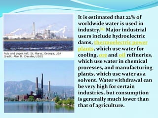 It is estimated that 22% of
worldwide water is used in
industry.[6] Major industrial
users include hydroelectric
dams, thermoelectric power
plants, which use water for
cooling, ore and oil refineries,
which use water in chemical
processes, and manufacturing
plants, which use water as a
solvent. Water withdrawal can
be very high for certain
industries, but consumption
is generally much lower than
that of agriculture.
 