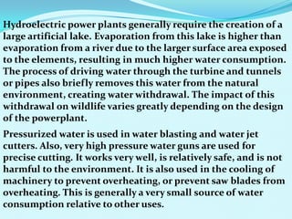 Hydroelectric power plants generally require the creation of a
large artificial lake. Evaporation from this lake is higher than
evaporation from a river due to the larger surface area exposed
to the elements, resulting in much higher water consumption.
The process of driving water through the turbine and tunnels
or pipes also briefly removes this water from the natural
environment, creating water withdrawal. The impact of this
withdrawal on wildlife varies greatly depending on the design
of the powerplant.
Pressurized water is used in water blasting and water jet
cutters. Also, very high pressure water guns are used for
precise cutting. It works very well, is relatively safe, and is not
harmful to the environment. It is also used in the cooling of
machinery to prevent overheating, or prevent saw blades from
overheating. This is generally a very small source of water
consumption relative to other uses.
 
