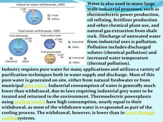 Water is also used in many large
scale industrial processes, such as
thermoelectric power production,
oil refining, fertilizer production
and other chemical plant use, and
natural gas extraction from shale
rock. Discharge of untreated water
from industrial uses is pollution.
Pollution includes discharged
solutes (chemical pollution) and
increased water temperature
(thermal pollution).
Industry requires pure water for many applications and utilizes a variety of
purification techniques both in water supply and discharge. Most of this
pure water is generated on site, either from natural freshwater or from
municipal grey water. Industrial consumption of water is generally much
lower than withdrawal, due to laws requiring industrial grey water to be
treated and returned to the environment. Thermoelectric powerplants
using cooling towers have high consumption, nearly equal to their
withdrawal, as most of the withdrawn water is evaporated as part of the
cooling process. The withdrawal, however, is lower than in once-through
coolingsystems.
 