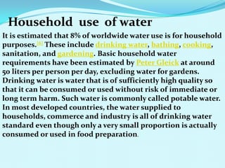 Household use of water
It is estimated that 8% of worldwide water use is for household
purposes.[6] These include drinking water, bathing, cooking,
sanitation, and gardening. Basic household water
requirements have been estimated by Peter Gleick at around
50 liters per person per day, excluding water for gardens.
Drinking water is water that is of sufficiently high quality so
that it can be consumed or used without risk of immediate or
long term harm. Such water is commonly called potable water.
In most developed countries, the water supplied to
households, commerce and industry is all of drinking water
standard even though only a very small proportion is actually
consumed or used in food preparation.
 