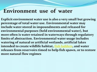 Environment use of water
Explicit environment water use is also a very small but growing
percentage of total water use. Environmental water may
include water stored in impoundments and released for
environmental purposes (held environmental water), but
more often is water retained in waterways through regulatory
limits of abstraction. Environmental water usage includes
watering of natural or artificial wetlands, artificial lakes
intended to create wildlife habitat, fish ladders, and water
releases from reservoirs timed to help fish spawn, or to restore
more natural flow regimes
 