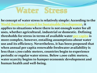 he concept of water stress is relatively simple: According to the
World Business Council for Sustainable Development, it
applies to situations where there is not enough water for all
uses, whether agricultural, industrial or domestic. Defining
thresholds for stress in terms of available water per capita is
more complex, however, entailing assumptions about water
use and its efficiency. Nevertheless, it has been proposed that
when annual per capita renewable freshwater availability is
less than 1,700 cubic meters, countries begin to experience
periodic or regular water stress. Below 1,000 cubic meters,
water scarcity begins to hamper economic development and
human health and well-being.
 