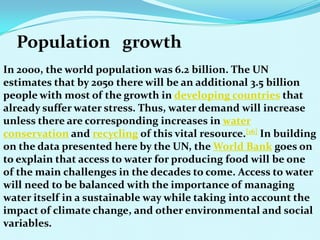 Population growth
In 2000, the world population was 6.2 billion. The UN
estimates that by 2050 there will be an additional 3.5 billion
people with most of the growth in developing countries that
already suffer water stress. Thus, water demand will increase
unless there are corresponding increases in water
conservation and recycling of this vital resource.[16] In building
on the data presented here by the UN, the World Bank goes on
to explain that access to water for producing food will be one
of the main challenges in the decades to come. Access to water
will need to be balanced with the importance of managing
water itself in a sustainable way while taking into account the
impact of climate change, and other environmental and social
variables.
 