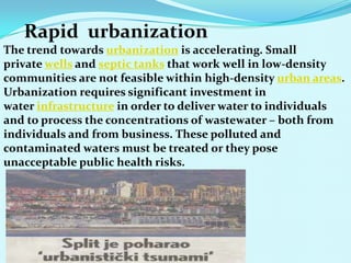 Rapid urbanization
The trend towards urbanization is accelerating. Small
private wells and septic tanks that work well in low-density
communities are not feasible within high-density urban areas.
Urbanization requires significant investment in
water infrastructure in order to deliver water to individuals
and to process the concentrations of wastewater – both from
individuals and from business. These polluted and
contaminated waters must be treated or they pose
unacceptable public health risks.
 