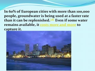 In 60% of European cities with more than 100,000
people, groundwater is being used at a faster rate
than it can be replenished.[18] Even if some water
remains available, it costs more and more to
capture it.
 