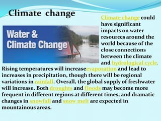 Climate change Climate change could
have significant
impacts on water
resources around the
world because of the
close connections
between the climate
and hydrological cycle.
Rising temperatures will increaseevaporation and lead to
increases in precipitation, though there will be regional
variations in rainfall. Overall, the global supply of freshwater
will increase. Both droughts and floods may become more
frequent in different regions at different times, and dramatic
changes in snowfall and snow melt are expected in
mountainous areas.
 