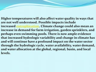 Higher temperatures will also affect water quality in ways that
are not well understood. Possible impacts include
increased eutrophication. Climate change could also mean an
increase in demand for farm irrigation, garden sprinklers, and
perhaps even swimming pools. There is now ample evidence
that increased hydrologic variability and change in climate has
and will continue have a profound impact on the water sector
through the hydrologic cycle, water availability, water demand,
and water allocation at the global, regional, basin, and local
levels.
 