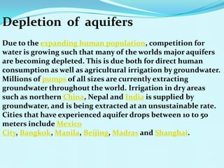 Depletion of aquifers
Due to the expanding human population, competition for
water is growing such that many of the worlds major aquifers
are becoming depleted. This is due both for direct human
consumption as well as agricultural irrigation by groundwater.
Millions of pumps of all sizes are currently extracting
groundwater throughout the world. Irrigation in dry areas
such as northern China, Nepal and India is supplied by
groundwater, and is being extracted at an unsustainable rate.
Cities that have experienced aquifer drops between 10 to 50
meters include Mexico
City, Bangkok, Manila, Beijing, Madras and Shanghai.
 