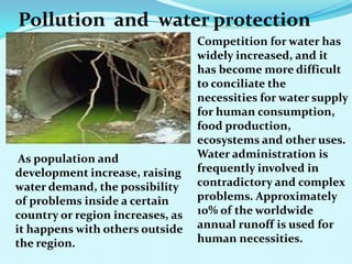 Pollution and water protection
Competition for water has
widely increased, and it
has become more difficult
to conciliate the
necessities for water supply
for human consumption,
food production,
ecosystems and other uses.
Water administration is
frequently involved in
contradictory and complex
problems. Approximately
10% of the worldwide
annual runoff is used for
human necessities.
As population and
development increase, raising
water demand, the possibility
of problems inside a certain
country or region increases, as
it happens with others outside
the region.
 