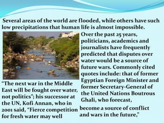 Several areas of the world are flooded, while others have such
low precipitations that human life is almost impossible.
Over the past 25 years,
politicians, academics and
journalists have frequently
predicted that disputes over
water would be a source of
future wars. Commonly cited
quotes include: that of former
Egyptian Foreign Minister and
former Secretary-General of
the United Nations Boutrous
Ghali, who forecast,
“The next war in the Middle
East will be fought over water,
not politics”; his successor at
the UN, Kofi Annan, who in
2001 said, “Fierce competition
for fresh water may well
become a source of conflict
and wars in the future,”
 