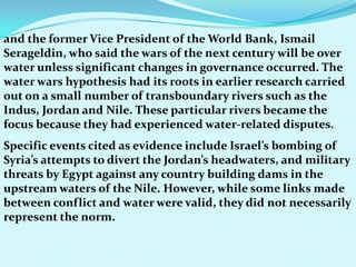 and the former Vice President of the World Bank, Ismail
Serageldin, who said the wars of the next century will be over
water unless significant changes in governance occurred. The
water wars hypothesis had its roots in earlier research carried
out on a small number of transboundary rivers such as the
Indus, Jordan and Nile. These particular rivers became the
focus because they had experienced water-related disputes.
Specific events cited as evidence include Israel’s bombing of
Syria’s attempts to divert the Jordan’s headwaters, and military
threats by Egypt against any country building dams in the
upstream waters of the Nile. However, while some links made
between conflict and water were valid, they did not necessarily
represent the norm.
 