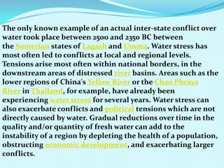 The only known example of an actual inter-state conflict over
water took place between 2500 and 2350 BC between
the Sumerian states of Lagash and Umma. Water stress has
most often led to conflicts at local and regional levels.
Tensions arise most often within national borders, in the
downstream areas of distressed river basins. Areas such as the
lower regions of China's Yellow River or the Chao Phraya
River in Thailand, for example, have already been
experiencing water stress for several years. Water stress can
also exacerbate conflicts and political tensions which are not
directly caused by water. Gradual reductions over time in the
quality and/or quantity of fresh water can add to the
instability of a region by depleting the health of a population,
obstructing economic development, and exacerbating larger
conflicts.
 