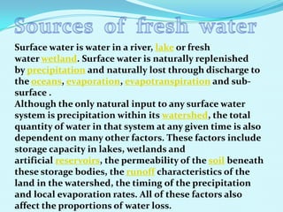 Surface water is water in a river, lake or fresh
water wetland. Surface water is naturally replenished
by precipitation and naturally lost through discharge to
the oceans, evaporation, evapotranspiration and sub-
surface .
Although the only natural input to any surface water
system is precipitation within its watershed, the total
quantity of water in that system at any given time is also
dependent on many other factors. These factors include
storage capacity in lakes, wetlands and
artificial reservoirs, the permeability of the soil beneath
these storage bodies, the runoff characteristics of the
land in the watershed, the timing of the precipitation
and local evaporation rates. All of these factors also
affect the proportions of water loss.
 