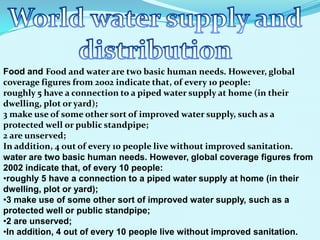 Food and Food and water are two basic human needs. However, global
coverage figures from 2002 indicate that, of every 10 people:
roughly 5 have a connection to a piped water supply at home (in their
dwelling, plot or yard);
3 make use of some other sort of improved water supply, such as a
protected well or public standpipe;
2 are unserved;
In addition, 4 out of every 10 people live without improved sanitation.
water are two basic human needs. However, global coverage figures from
2002 indicate that, of every 10 people:
•roughly 5 have a connection to a piped water supply at home (in their
dwelling, plot or yard);
•3 make use of some other sort of improved water supply, such as a
protected well or public standpipe;
•2 are unserved;
•In addition, 4 out of every 10 people live without improved sanitation.
 