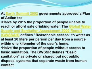 At Earth Summit 2002 governments approved a Plan
of Action to:
•Halve by 2015 the proportion of people unable to
reach or afford safe drinking water. The Global Water
Supply and Sanitation Assessment 2000 Report
(GWSSAR) defines "Reasonable access" to water as
at least 20 liters per person per day from a source
within one kilometer of the user’s home.
•Halve the proportion of people without access to
basic sanitation. The GWSSR defines "Basic
sanitation" as private or shared but not public
disposal systems that separate waste from human
contact.
 
