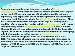 Generally speaking the more developed countries of North
America, Europe and Russia will not see a serious threat to water supply
by the year 2025, not only because of their relative wealth, but more
importantly their populations will be better aligned with available water
resources. North Africa, the Middle East, South Africa and northern China
will face very severe water shortages due to physical scarcity and a
condition of overpopulation relative to their carrying capacity with respect
to water supply. Most of South America, Sub-Saharan Africa, Southern
China and India will face water supply shortages by 2025; for these latter
regions the causes of scarcity will be economic constraints to developing
safe drinking water, as well as excessive population growth.
1.6 billion people have gained access to a safe water source since
1990. The proportion of people in developing countries with access to
safe water is calculated to have improved from 30 percent in 1970 to 71
percent in 1990, 79 percent in 2000 and 84 percent in 2004. This trend is
projected to continue.
 