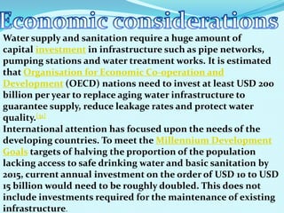 Water supply and sanitation require a huge amount of
capital investment in infrastructure such as pipe networks,
pumping stations and water treatment works. It is estimated
that Organisation for Economic Co-operation and
Development (OECD) nations need to invest at least USD 200
billion per year to replace aging water infrastructure to
guarantee supply, reduce leakage rates and protect water
quality.[31]
International attention has focused upon the needs of the
developing countries. To meet the Millennium Development
Goals targets of halving the proportion of the population
lacking access to safe drinking water and basic sanitation by
2015, current annual investment on the order of USD 10 to USD
15 billion would need to be roughly doubled. This does not
include investments required for the maintenance of existing
infrastructure.
 