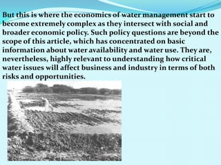 But this is where the economics of water management start to
become extremely complex as they intersect with social and
broader economic policy. Such policy questions are beyond the
scope of this article, which has concentrated on basic
information about water availability and water use. They are,
nevertheless, highly relevant to understanding how critical
water issues will affect business and industry in terms of both
risks and opportunities.
 