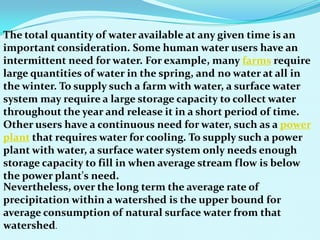 The total quantity of water available at any given time is an
important consideration. Some human water users have an
intermittent need for water. For example, many farms require
large quantities of water in the spring, and no water at all in
the winter. To supply such a farm with water, a surface water
system may require a large storage capacity to collect water
throughout the year and release it in a short period of time.
Other users have a continuous need for water, such as a power
plant that requires water for cooling. To supply such a power
plant with water, a surface water system only needs enough
storage capacity to fill in when average stream flow is below
the power plant's need.
Nevertheless, over the long term the average rate of
precipitation within a watershed is the upper bound for
average consumption of natural surface water from that
watershed.
 