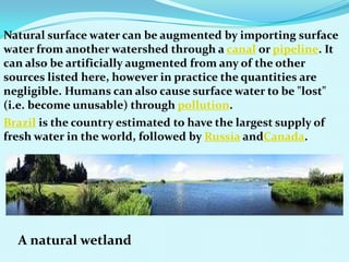 Natural surface water can be augmented by importing surface
water from another watershed through a canal or pipeline. It
can also be artificially augmented from any of the other
sources listed here, however in practice the quantities are
negligible. Humans can also cause surface water to be "lost"
(i.e. become unusable) through pollution.
Brazil is the country estimated to have the largest supply of
fresh water in the world, followed by Russia andCanada.
A natural wetland
 