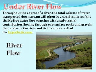 Throughout the course of a river, the total volume of water
transported downstream will often be a combination of the
visible free water flow together with a substantial
contribution flowing through sub-surface rocks and gravels
that underlie the river and its floodplain called
the hypothetic zone.
 