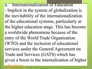 a. Internationalization of Education
- Implicit in the system of globalization is
the inevitability of the internationalization
of the educational systems, particularly at
the higher education stage. This has become
a worldwide phenomena because of the
entry of the World Trade Organization
(WTO) and the inclusion of educational
services under the General Agreement on
Trade and Services (GATS) which has
given a boost to the internalization of higher
education.
 