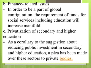 b. Finance- related issues
- In order to be a part of global
configuration, the requirement of funds for
social services including education will
increase manifold.
c. Privatization of secondary and higher
education
- As a corollary to the suggestion about
reducing public investment in secondary
and higher education, a plea has been made
over these sectors to private bodies.
 