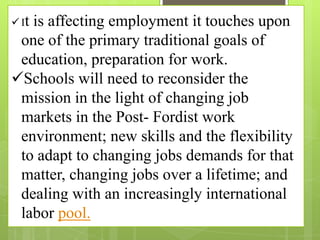  It is affecting employment it touches upon
one of the primary traditional goals of
education, preparation for work.
Schools will need to reconsider the
mission in the light of changing job
markets in the Post- Fordist work
environment; new skills and the flexibility
to adapt to changing jobs demands for that
matter, changing jobs over a lifetime; and
dealing with an increasingly international
labor pool.
 