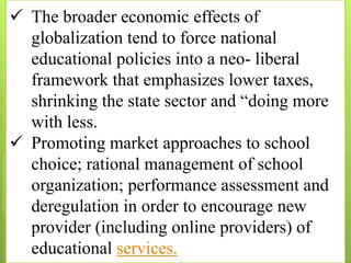  The broader economic effects of
globalization tend to force national
educational policies into a neo- liberal
framework that emphasizes lower taxes,
shrinking the state sector and “doing more
with less.
 Promoting market approaches to school
choice; rational management of school
organization; performance assessment and
deregulation in order to encourage new
provider (including online providers) of
educational services.
 