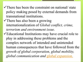 There has been the constraint on national/ state
policy making posed by external demands from
transnational institutions.
There has also been a growing
internationalization of Global conflict, crime,
terrorism and environment issue.
Educational Institutions may have crucial role to
play in addressing these problems and the
complex network of intended and unintended
human consequences that have followed from the
growth of global corporation, global mobility,
global communication and global expansion.
 