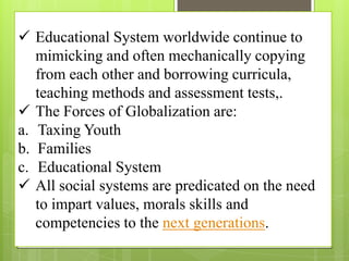  Educational System worldwide continue to
mimicking and often mechanically copying
from each other and borrowing curricula,
teaching methods and assessment tests,.
 The Forces of Globalization are:
a. Taxing Youth
b. Families
c. Educational System
 All social systems are predicated on the need
to impart values, morals skills and
competencies to the next generations.
 