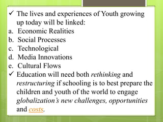  The lives and experiences of Youth growing
up today will be linked:
a. Economic Realities
b. Social Processes
c. Technological
d. Media Innovations
e. Cultural Flows
 Education will need both rethinking and
restructuring if schooling is to best prepare the
children and youth of the world to engage
globalization’s new challenges, opportunities
and costs.
 