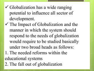  Globalization has a wide ranging
potential to influence all sector of
development.
 The Impact of Globalization and the
manner in which the system should
respond to the needs of globalization
would require to be studied basically
under two broad heads as follows:
1. The needed reforms within the
educational systems
2. The fall out of globalization
 