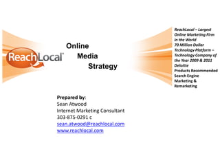 Online
Media
Strategy
ReachLocal – Largest
Online Marketing Firm
in the World
70 Million Dollar
Technology Platform –
Technology Company of
the Year 2009 & 2011
Deloitte
Products Recommended
Search Engine
Marketing &
Remarketing
Prepared by:
Sean Atwood
Internet Marketing Consultant
303-875-0291 c
sean.atwood@reachlocal.com
www.reachlocal.com
 
