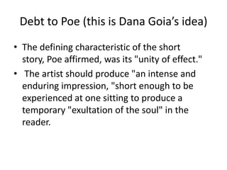 Debt to Poe (this is Dana Goia’s idea)
• The defining characteristic of the short
story, Poe affirmed, was its "unity of effect."
• The artist should produce "an intense and
enduring impression, "short enough to be
experienced at one sitting to produce a
temporary "exultation of the soul" in the
reader.