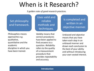 When is it Research?
Introduction
Set philosophy
and framework.
Philosophies means
approaches e.g.
qualitative,
quantitative and the
academic
discipline in which you
have been trained.
Uses valid and
reliable
methods and
techniques.
Validity means that
correct procedures
have been applied to
find answers to a
question. Reliability
refers to the quality
of a measurement
procedure that
provides repeatability
and accuracy.
Is completed and
written in an
objective manner.
Unbiased and objective
means that you have
taken each step in an
unbiased manner and
drawn each conclusion to
the best of your ability
and without introducing
your own vested interest.
3 golden rules of good research practices.
 