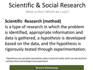 Scientific & Social Research
What is this? Which do I use?
Research Methodology
Scientific Research (method)
Is a type of research in which the problem
is identified, appropriate information and
data is gathered, a hypothesis is developed
based on the data, and the hypothesis is
rigorously tested through experimentation.
*Hypotheses are specified expectations about empirical reality which are derived from
existing theory (knowledge) and propositions.
 