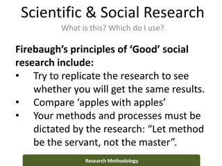 Scientific & Social Research
What is this? Which do I use?
Research Methodology
Firebaugh’s principles of ‘Good’ social
research include:
• Try to replicate the research to see
whether you will get the same results.
• Compare ‘apples with apples’
• Your methods and processes must be
dictated by the research: “Let method
be the servant, not the master”.
 