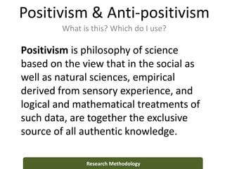 Positivism & Anti-positivism
What is this? Which do I use?
Research Methodology
Positivism is philosophy of science
based on the view that in the social as
well as natural sciences, empirical
derived from sensory experience, and
logical and mathematical treatments of
such data, are together the exclusive
source of all authentic knowledge.
 