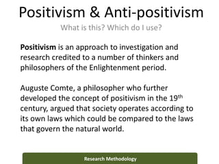 Positivism & Anti-positivism
What is this? Which do I use?
Research Methodology
Positivism is an approach to investigation and
research credited to a number of thinkers and
philosophers of the Enlightenment period.
Auguste Comte, a philosopher who further
developed the concept of positivism in the 19th
century, argued that society operates according to
its own laws which could be compared to the laws
that govern the natural world.
 