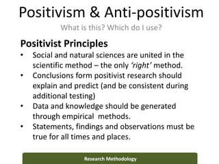 Positivism & Anti-positivism
What is this? Which do I use?
Research Methodology
Positivist Principles
• Social and natural sciences are united in the
scientific method – the only ‘right’ method.
• Conclusions form positivist research should
explain and predict (and be consistent during
additional testing)
• Data and knowledge should be generated
through empirical methods.
• Statements, findings and observations must be
true for all times and places.
 