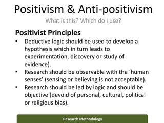 Positivism & Anti-positivism
What is this? Which do I use?
Research Methodology
Positivist Principles
• Deductive logic should be used to develop a
hypothesis which in turn leads to
experimentation, discovery or study of
evidence).
• Research should be observable with the ‘human
senses’ (sensing or believing is not acceptable).
• Research should be led by logic and should be
objective (devoid of personal, cultural, political
or religious bias).
 