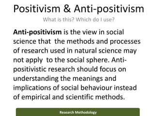 Positivism & Anti-positivism
What is this? Which do I use?
Research Methodology
Anti-positivism is the view in social
science that the methods and processes
of research used in natural science may
not apply to the social sphere. Anti-
positivistic research should focus on
understanding the meanings and
implications of social behaviour instead
of empirical and scientific methods.
 