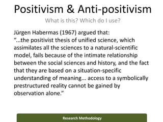 Positivism & Anti-positivism
What is this? Which do I use?
Research Methodology
Jürgen Habermas (1967) argued that:
“...the positivist thesis of unified science, which
assimilates all the sciences to a natural-scientific
model, fails because of the intimate relationship
between the social sciences and history, and the fact
that they are based on a situation-specific
understanding of meaning... access to a symbolically
prestructured reality cannot be gained by
observation alone.”
 